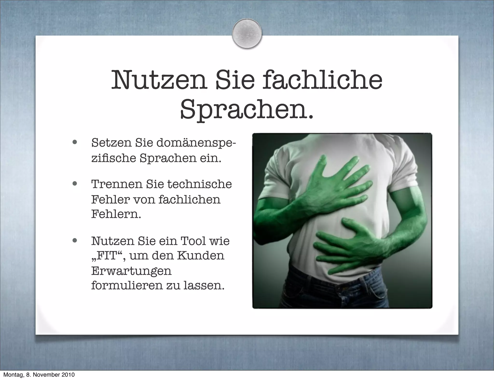 Nutzen Sie fachliche
Sprachen.
• Setzen Sie domänenspe-
ziﬁsche Sprachen ein.
• Trennen Sie technische
Fehler von fachlichen
Fehlern.
• Nutzen Sie ein Tool wie
„FIT“, um den Kunden
Erwartungen
formulieren zu lassen.
Montag, 8. November 2010
 