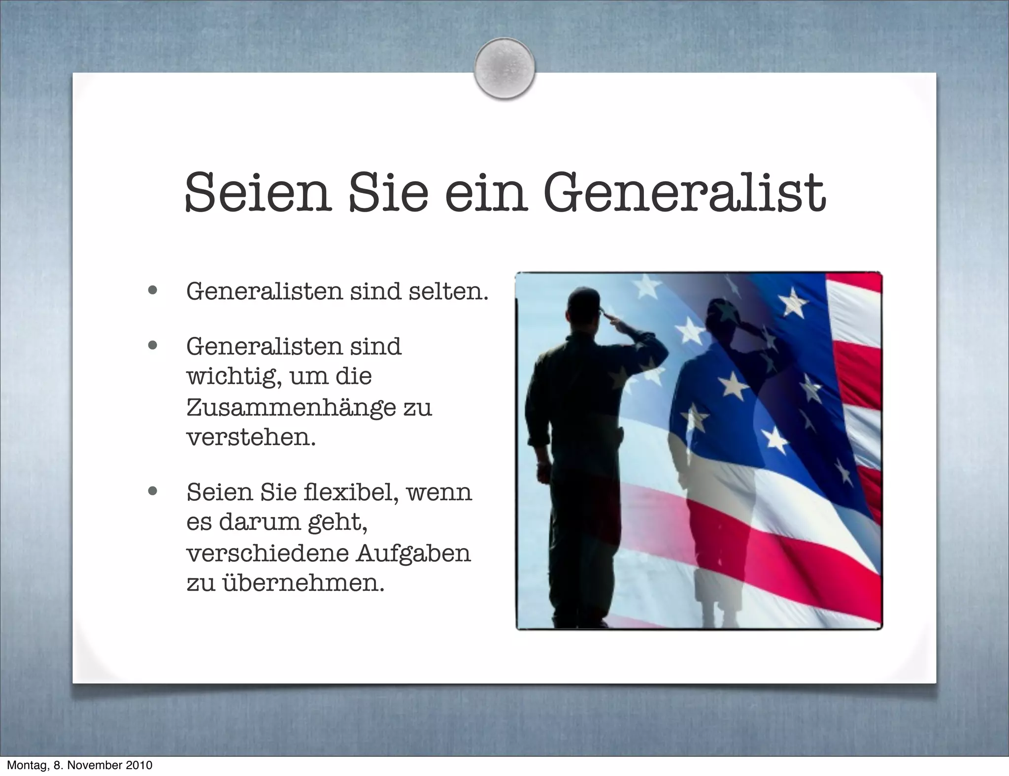 Seien Sie ein Generalist
• Generalisten sind selten.
• Generalisten sind
wichtig, um die
Zusammenhänge zu
verstehen.
• Seien Sie ﬂexibel, wenn
es darum geht,
verschiedene Aufgaben
zu übernehmen.
Montag, 8. November 2010
 