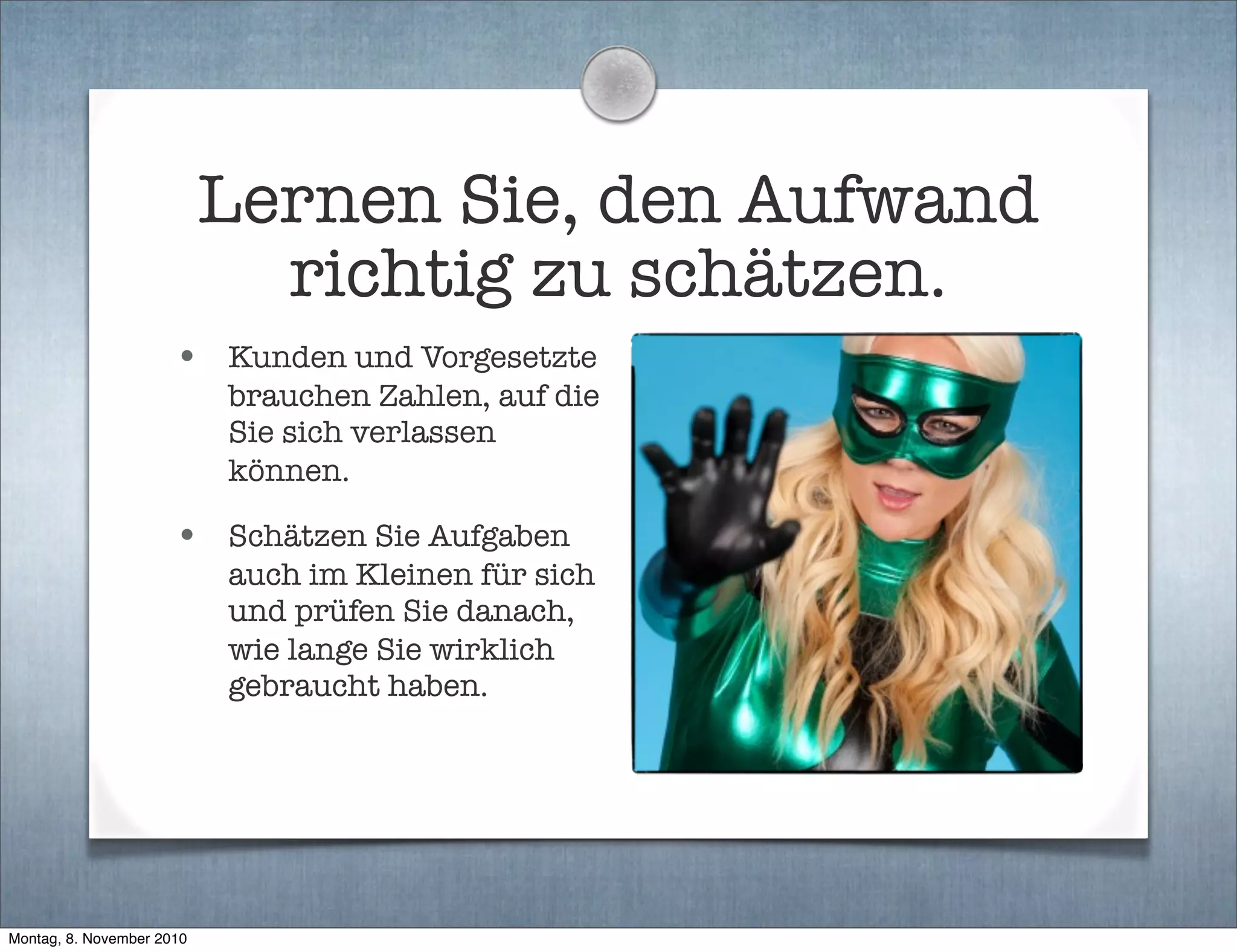 Lernen Sie, den Aufwand
richtig zu schätzen.
• Kunden und Vorgesetzte
brauchen Zahlen, auf die
Sie sich verlassen
können.
• Schätzen Sie Aufgaben
auch im Kleinen für sich
und prüfen Sie danach,
wie lange Sie wirklich
gebraucht haben.
Montag, 8. November 2010
 