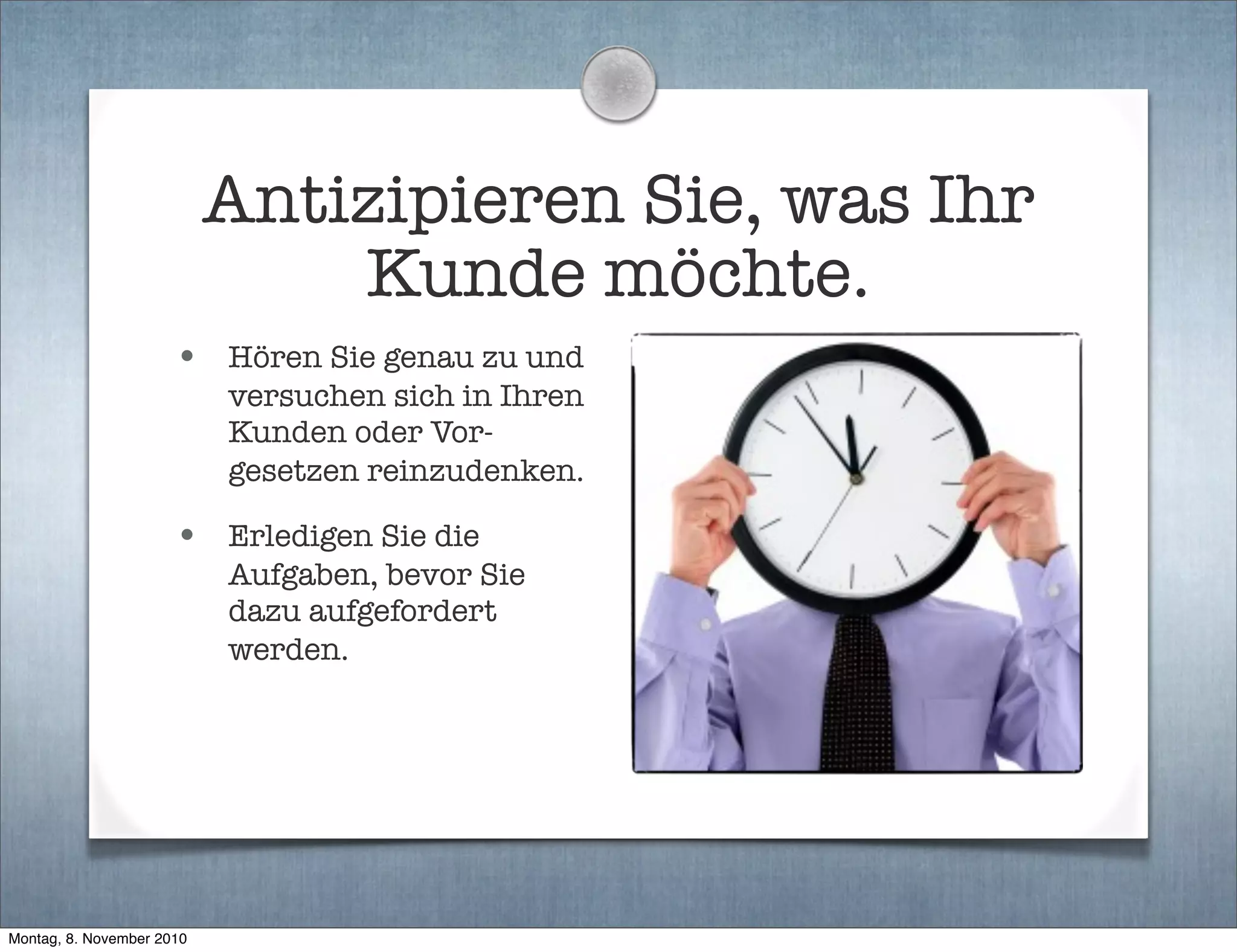Antizipieren Sie, was Ihr
Kunde möchte.
• Hören Sie genau zu und
versuchen sich in Ihren
Kunden oder Vor-
gesetzen reinzudenken.
• Erledigen Sie die
Aufgaben, bevor Sie
dazu aufgefordert
werden.
Montag, 8. November 2010
 