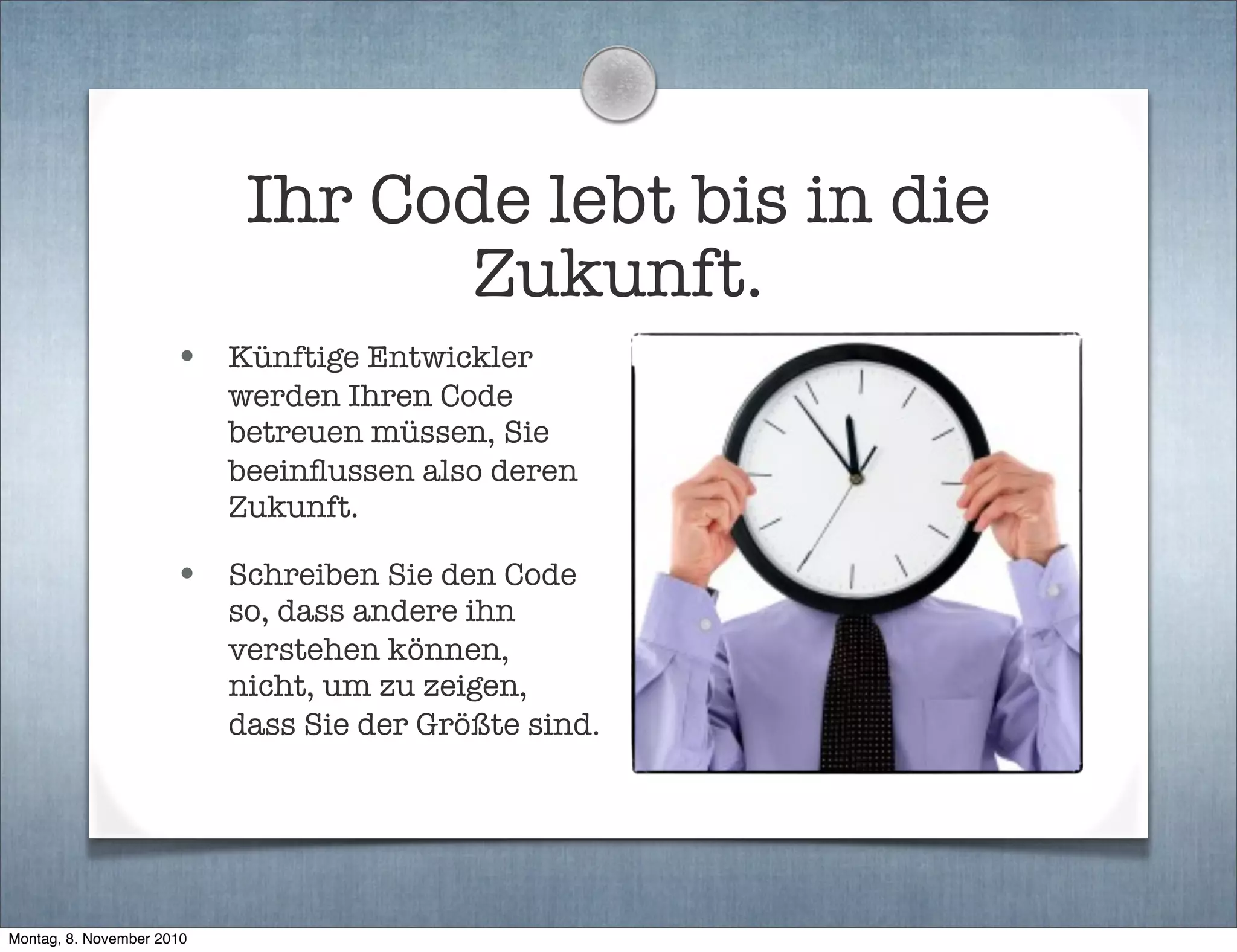 Ihr Code lebt bis in die
Zukunft.
• Künftige Entwickler
werden Ihren Code
betreuen müssen, Sie
beeinﬂussen also deren
Zukunft.
• Schreiben Sie den Code
so, dass andere ihn
verstehen können,
nicht, um zu zeigen,
dass Sie der Größte sind.
Montag, 8. November 2010
 