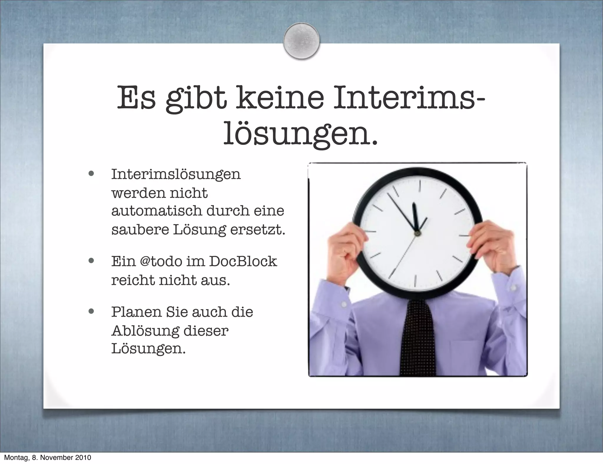 Es gibt keine Interims-
lösungen.
• Interimslösungen
werden nicht
automatisch durch eine
saubere Lösung ersetzt.
• Ein @todo im DocBlock
reicht nicht aus.
• Planen Sie auch die
Ablösung dieser
Lösungen.
Montag, 8. November 2010
 