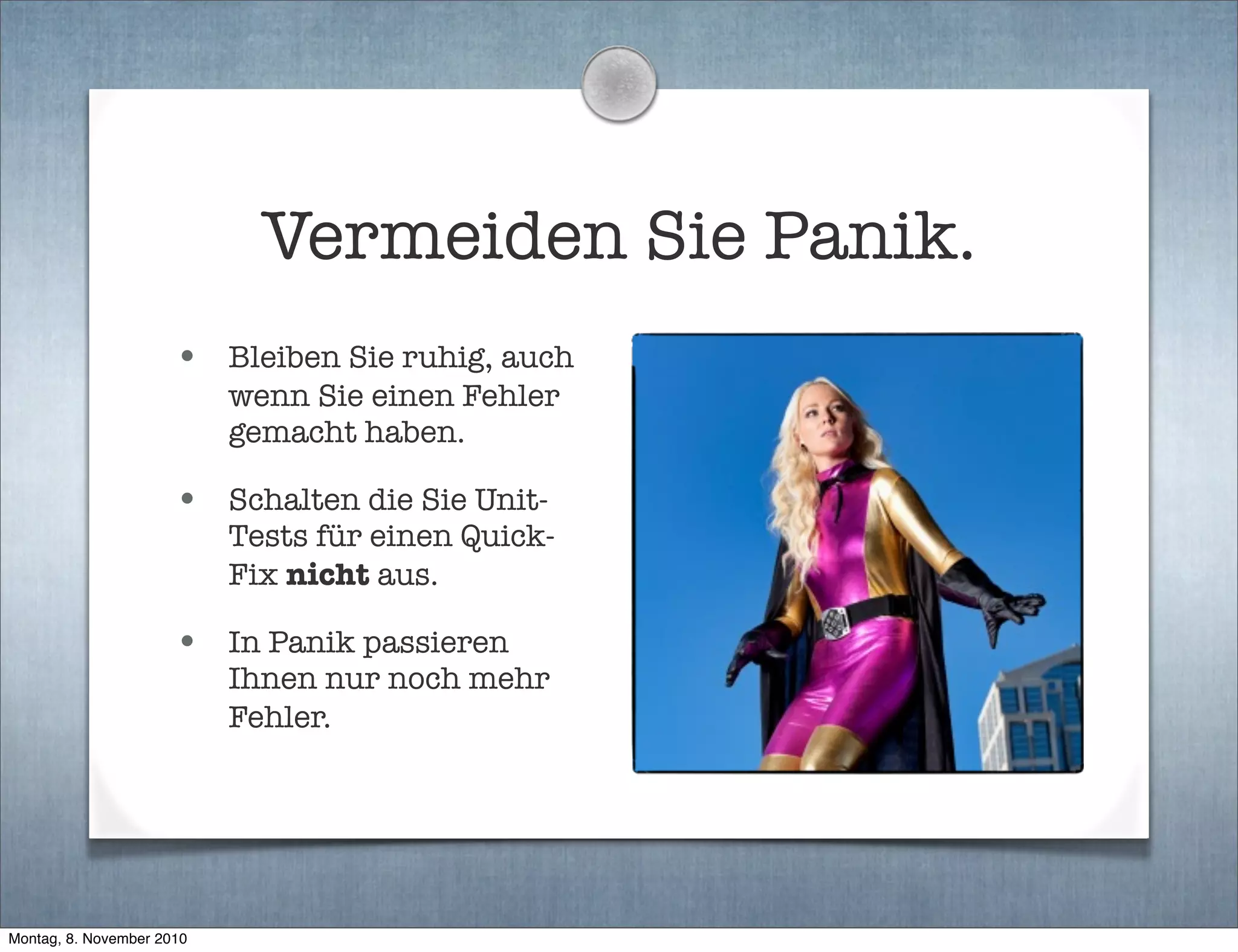 Vermeiden Sie Panik.
• Bleiben Sie ruhig, auch
wenn Sie einen Fehler
gemacht haben.
• Schalten die Sie Unit-
Tests für einen Quick-
Fix nicht aus.
• In Panik passieren
Ihnen nur noch mehr
Fehler.
Montag, 8. November 2010
 