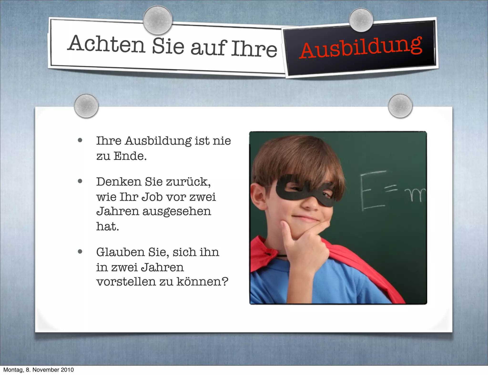 Achten Sie auf Ihre Ausbildung
• Ihre Ausbildung ist nie
zu Ende.
• Denken Sie zurück,
wie Ihr Job vor zwei
Jahren ausgesehen
hat.
• Glauben Sie, sich ihn
in zwei Jahren
vorstellen zu können?
Montag, 8. November 2010
 