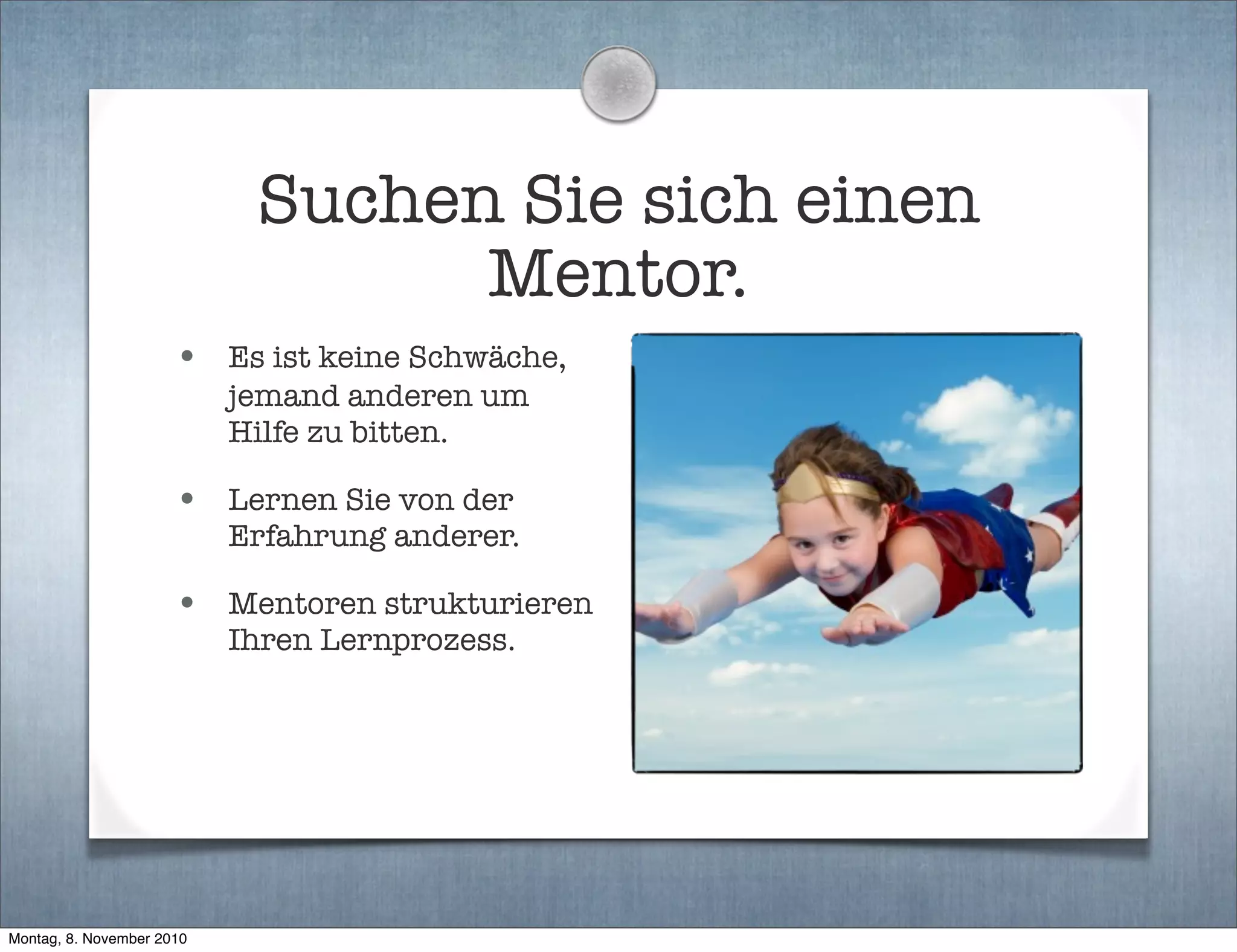 Suchen Sie sich einen
Mentor.
• Es ist keine Schwäche,
jemand anderen um
Hilfe zu bitten.
• Lernen Sie von der
Erfahrung anderer.
• Mentoren strukturieren
Ihren Lernprozess.
Montag, 8. November 2010
 