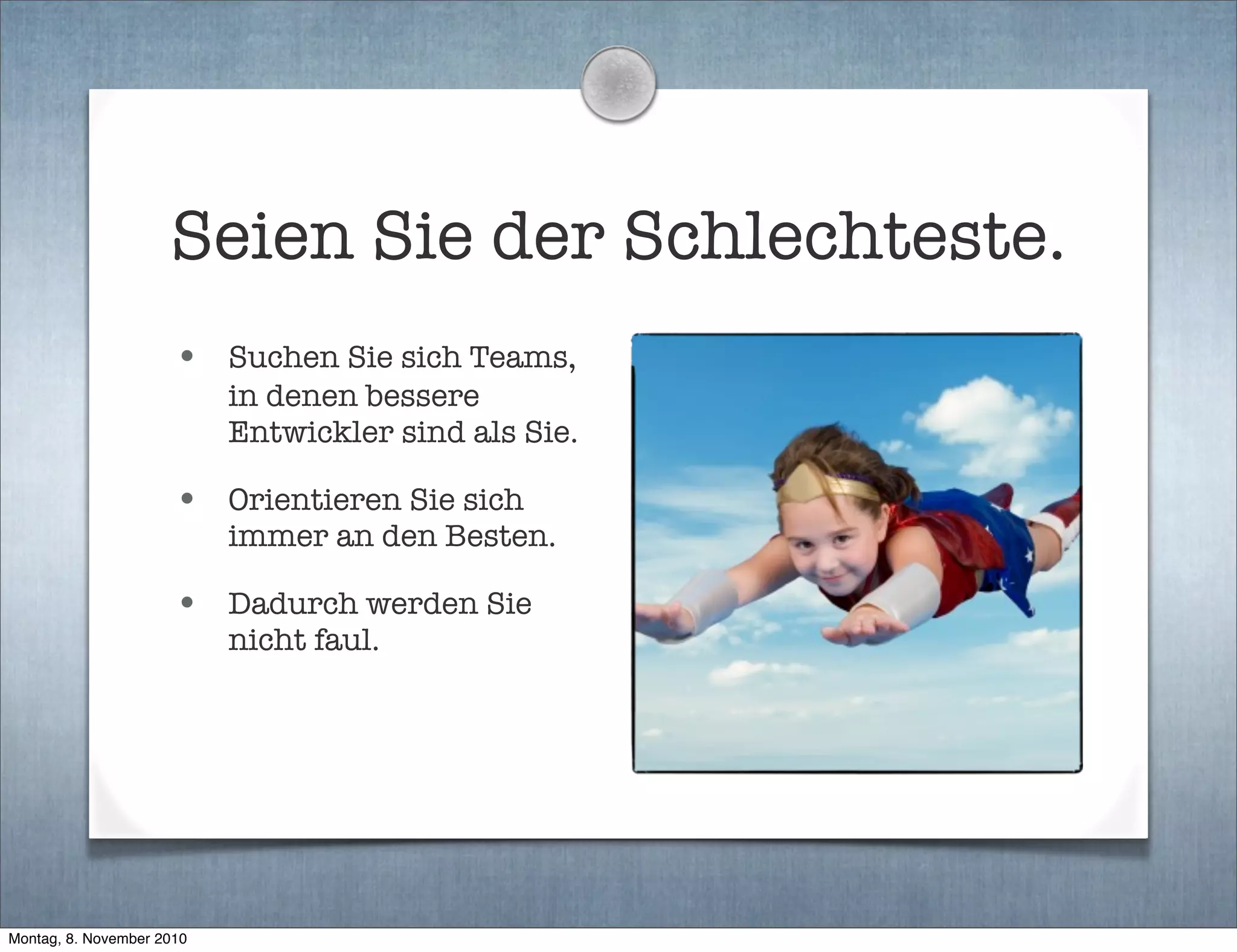 Seien Sie der Schlechteste.
• Suchen Sie sich Teams,
in denen bessere
Entwickler sind als Sie.
• Orientieren Sie sich
immer an den Besten.
• Dadurch werden Sie
nicht faul.
Montag, 8. November 2010
 