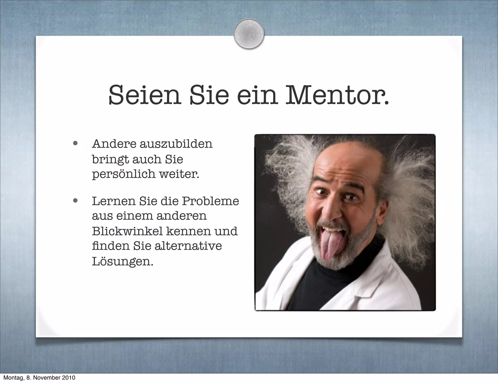 Seien Sie ein Mentor.
• Andere auszubilden
bringt auch Sie
persönlich weiter.
• Lernen Sie die Probleme
aus einem anderen
Blickwinkel kennen und
ﬁnden Sie alternative
Lösungen.
Montag, 8. November 2010
 
