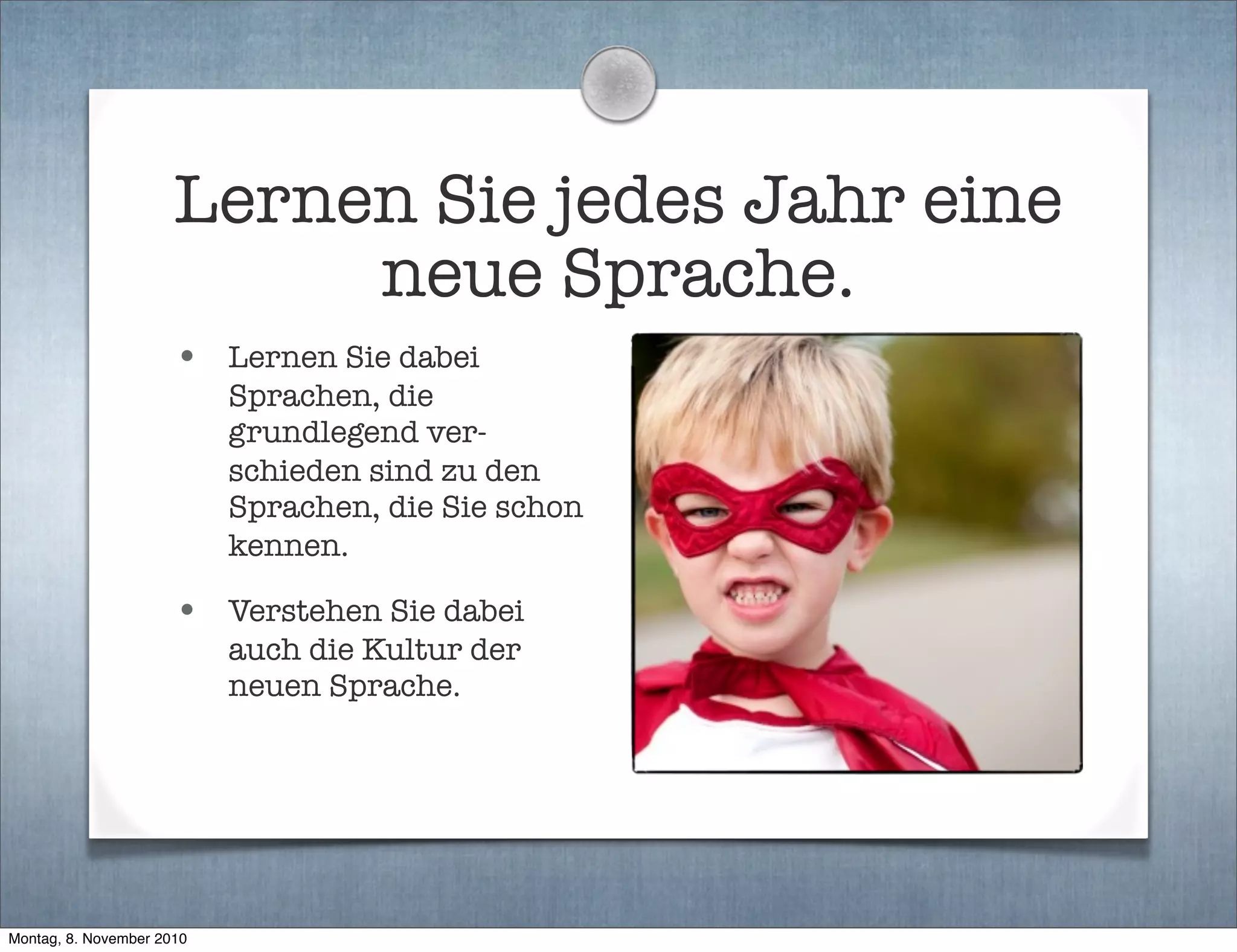 Lernen Sie jedes Jahr eine
neue Sprache.
• Lernen Sie dabei
Sprachen, die
grundlegend ver-
schieden sind zu den
Sprachen, die Sie schon
kennen.
• Verstehen Sie dabei
auch die Kultur der
neuen Sprache.
Montag, 8. November 2010
 
