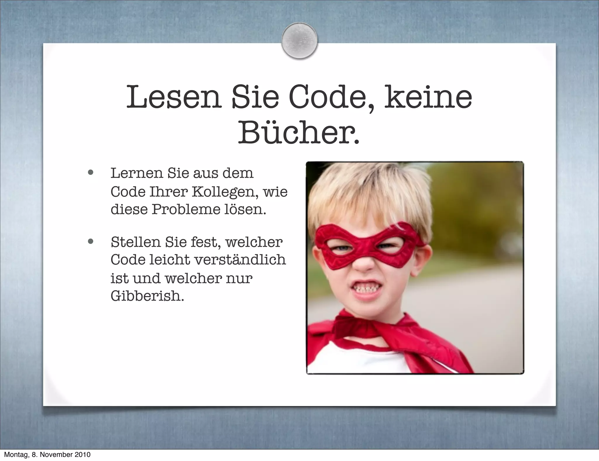 Lesen Sie Code, keine
Bücher.
• Lernen Sie aus dem
Code Ihrer Kollegen, wie
diese Probleme lösen.
• Stellen Sie fest, welcher
Code leicht verständlich
ist und welcher nur
Gibberish.
Montag, 8. November 2010
 