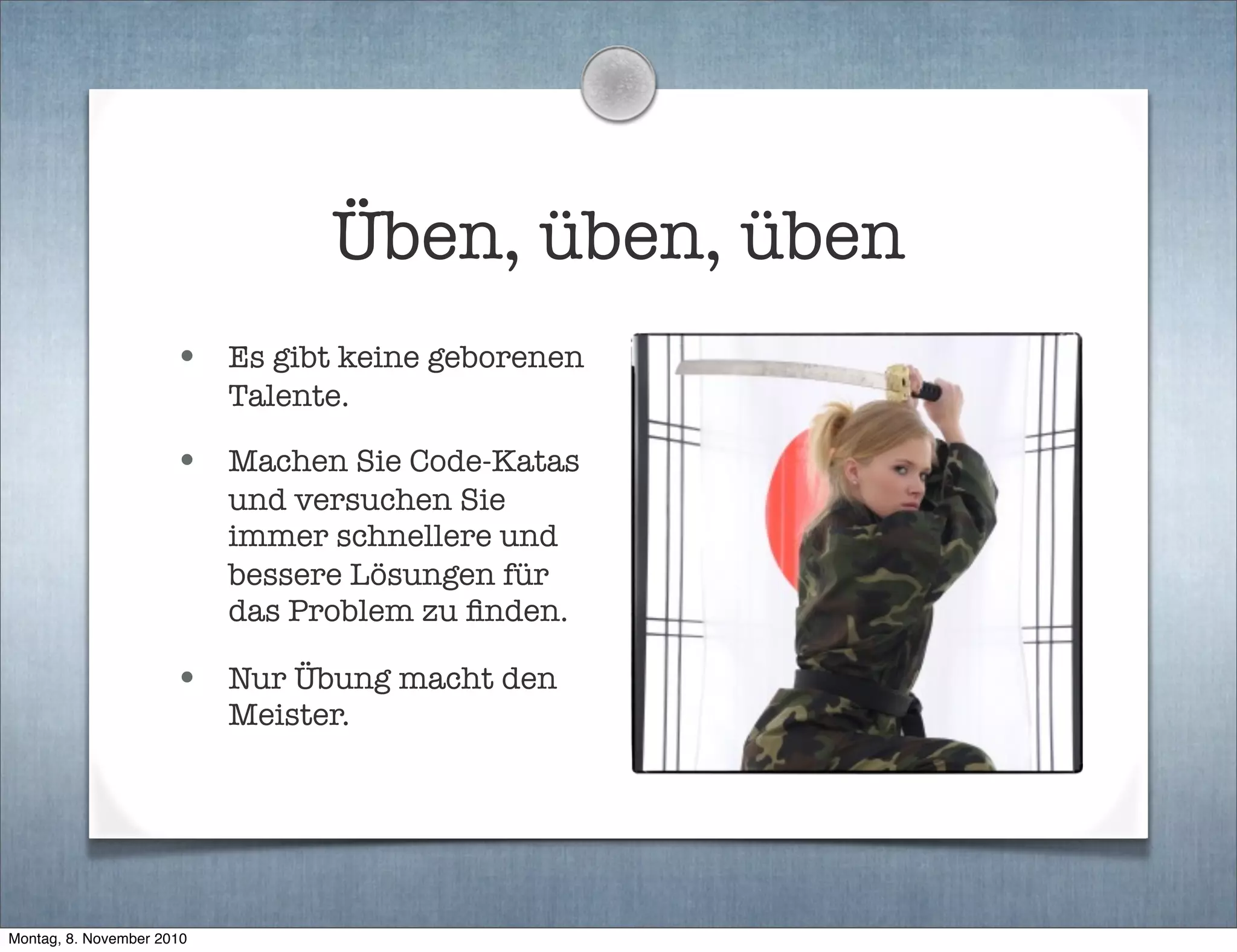 Üben, üben, üben
• Es gibt keine geborenen
Talente.
• Machen Sie Code-Katas
und versuchen Sie
immer schnellere und
bessere Lösungen für
das Problem zu ﬁnden.
• Nur Übung macht den
Meister.
Montag, 8. November 2010
 