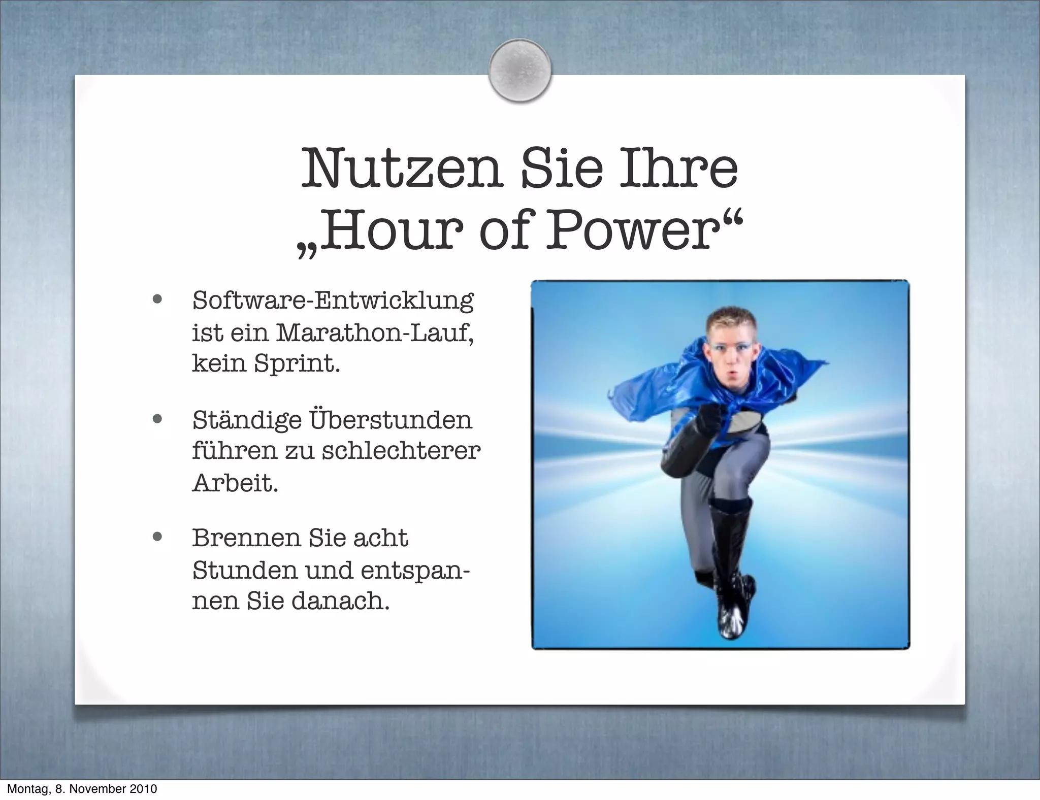 Nutzen Sie Ihre
„Hour of Power“
• Software-Entwicklung
ist ein Marathon-Lauf,
kein Sprint.
• Ständige Überstunden
führen zu schlechterer
Arbeit.
• Brennen Sie acht
Stunden und entspan-
nen Sie danach.
Montag, 8. November 2010
 