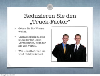 Reduzieren Sie den
„Truck-Factor“
• Geben Sie Ihr Wissen
weiter.
• Unentbehrlich zu sein
ist weder für Ihren
Vorgesetzten, noch für
Sie von Vorteil.
• Wer unentbehrlich ist,
wird nicht befördert.
Montag, 8. November 2010
 