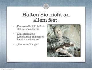 Halten Sie nicht an
allem fest.
• Kaum ein Umfeld ändert
sich so, wie unseres.
• Akzeptieren Sie
Änderungen und passen
Sie sich an diese an.
• „Embrace Change!“
Montag, 8. November 2010
 