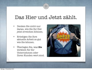 Das Hier und Jetzt zählt.
• Denken Sie nicht nur
daran, wie Sie Ihr Ziel
jetzt erreichen können.
• Erledigen Sie Ihre
aktuelle Arbeit so gut
wie Sie können.
• Überlegen Sie, was Sie
wirklich für Ihr
Unternehmen oder
Ihren Kunden wert sind.
Montag, 8. November 2010
 