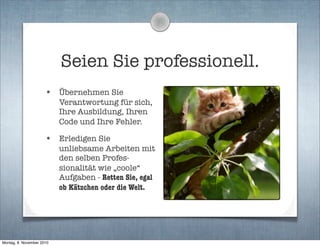 Seien Sie professionell.
• Übernehmen Sie
Verantwortung für sich,
Ihre Ausbildung, Ihren
Code und Ihre Fehler.
• Erledigen Sie
unliebsame Arbeiten mit
den selben Profes-
sionalität wie „coole“
Aufgaben - Retten Sie, egal
ob Kätzchen oder die Welt.
Montag, 8. November 2010
 