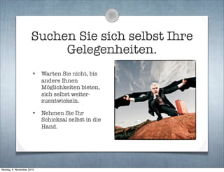 Suchen Sie sich selbst Ihre
Gelegenheiten.
• Warten Sie nicht, bis
andere Ihnen
Möglichkeiten bieten,
sich selbst weiter-
zuentwickeln.
• Nehmen Sie Ihr
Schicksal selbst in die
Hand.
Montag, 8. November 2010
 