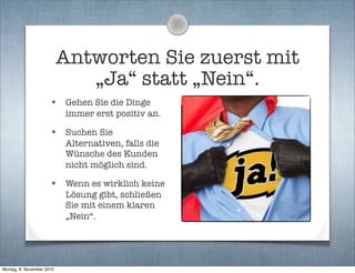 Antworten Sie zuerst mit
„Ja“ statt „Nein“.
• Gehen Sie die Dinge
immer erst positiv an.
• Suchen Sie
Alternativen, falls die
Wünsche des Kunden
nicht möglich sind.
• Wenn es wirklich keine
Lösung gibt, schließen
Sie mit einem klaren
„Nein“.
Montag, 8. November 2010
 