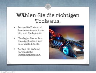 Wählen Sie die richtigen
Tools aus.
• Setzen Sie Tools und
Frameworks nicht nur
ein, weil Sie hip sind.
• Überlegen Sie, wohin
Ihre Applikation sich
entwickeln könnte.
• Achten Sie auf eine
harmonische
Zusammenstellung.
Montag, 8. November 2010
 