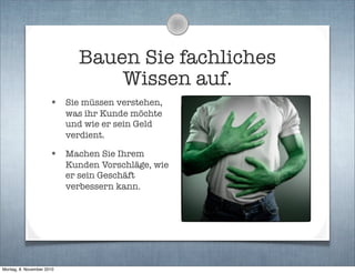 Bauen Sie fachliches
Wissen auf.
• Sie müssen verstehen,
was ihr Kunde möchte
und wie er sein Geld
verdient.
• Machen Sie Ihrem
Kunden Vorschläge, wie
er sein Geschäft
verbessern kann.
Montag, 8. November 2010
 