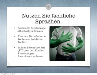 Nutzen Sie fachliche
Sprachen.
• Setzen Sie domänenspe-
ziﬁsche Sprachen ein.
• Trennen Sie technische
Fehler von fachlichen
Fehlern.
• Nutzen Sie ein Tool wie
„FIT“, um den Kunden
Erwartungen
formulieren zu lassen.
Montag, 8. November 2010
 