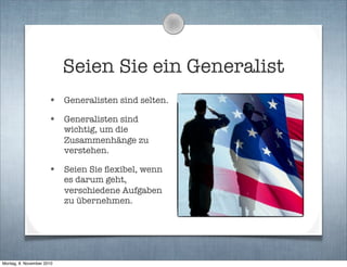 Seien Sie ein Generalist
• Generalisten sind selten.
• Generalisten sind
wichtig, um die
Zusammenhänge zu
verstehen.
• Seien Sie ﬂexibel, wenn
es darum geht,
verschiedene Aufgaben
zu übernehmen.
Montag, 8. November 2010
 