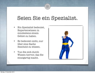 Seien Sie ein Spezialist.
• Ein Spezialist bedeutet,
Expertenwissen in
mindestens einem
Gebiet zu haben.
• Es bedeutet nicht, nur
über eine Sache
Bescheid zu wissen.
• Tun Sie sich durch
Wissen hervor, das Sie
einzigartig macht.
Montag, 8. November 2010
 