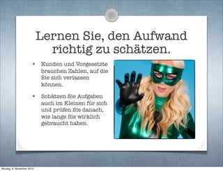 Lernen Sie, den Aufwand
richtig zu schätzen.
• Kunden und Vorgesetzte
brauchen Zahlen, auf die
Sie sich verlassen
können.
• Schätzen Sie Aufgaben
auch im Kleinen für sich
und prüfen Sie danach,
wie lange Sie wirklich
gebraucht haben.
Montag, 8. November 2010
 