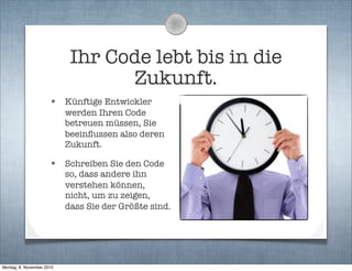 Ihr Code lebt bis in die
Zukunft.
• Künftige Entwickler
werden Ihren Code
betreuen müssen, Sie
beeinﬂussen also deren
Zukunft.
• Schreiben Sie den Code
so, dass andere ihn
verstehen können,
nicht, um zu zeigen,
dass Sie der Größte sind.
Montag, 8. November 2010
 