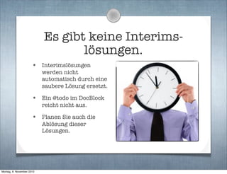 Es gibt keine Interims-
lösungen.
• Interimslösungen
werden nicht
automatisch durch eine
saubere Lösung ersetzt.
• Ein @todo im DocBlock
reicht nicht aus.
• Planen Sie auch die
Ablösung dieser
Lösungen.
Montag, 8. November 2010
 
