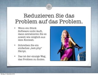Reduzieren Sie das
Problem auf das Problem.
• Wenn ein Stück
Software nicht läuft,
dann extrahieren Sie es
soweit wie möglich aus
dem Kontext.
• Schreiben Sie ein
einfaches „test.php“
Skript.
• Das ist der einzige Weg,
das Problem zu ﬁnden.
Montag, 8. November 2010
 