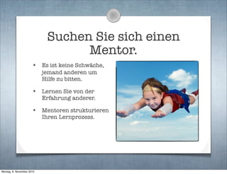 Suchen Sie sich einen
Mentor.
• Es ist keine Schwäche,
jemand anderen um
Hilfe zu bitten.
• Lernen Sie von der
Erfahrung anderer.
• Mentoren strukturieren
Ihren Lernprozess.
Montag, 8. November 2010
 