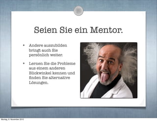 Seien Sie ein Mentor.
• Andere auszubilden
bringt auch Sie
persönlich weiter.
• Lernen Sie die Probleme
aus einem anderen
Blickwinkel kennen und
ﬁnden Sie alternative
Lösungen.
Montag, 8. November 2010
 