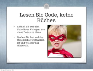 Lesen Sie Code, keine
Bücher.
• Lernen Sie aus dem
Code Ihrer Kollegen, wie
diese Probleme lösen.
• Stellen Sie fest, welcher
Code leicht verständlich
ist und welcher nur
Gibberish.
Montag, 8. November 2010
 