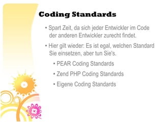 Coding Standards
 • Spart Zeit, da sich jeder Entwickler im Code
   der anderen Entwickler zurecht findet.
 • Hier gilt wieder: Es ist egal, welchen Standard
   Sie einsetzen, aber tun Sie's.
    • PEAR Coding Standards
    • Zend PHP Coding Standards
    • Eigene Coding Standards
 