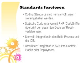 Standards forcieren
 • Coding Standards sind nur sinnvoll, wenn
   sie eingehalten werden.
 • Statische Code-Analyse mit PHP_CodeSniffer
   überprüft den gesamten Code auf Regel-
   verletzungen.
 • Sinnvoll: Integration in den Build-Prozess und
   die IDE.
 • Umstritten: Integration in SVN Pre-Commit-
   Hooks oder Deployment.
 