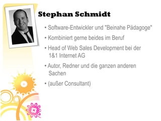 Stephan Schmidt
 • Software-Entwickler und "Beinahe Pädagoge"
 • Kombiniert gerne beides im Beruf
 • Head of Web Sales Development bei der
   1&1 Internet AG
 • Autor, Redner und die ganzen anderen
   Sachen
 • (außer Consultant)
 