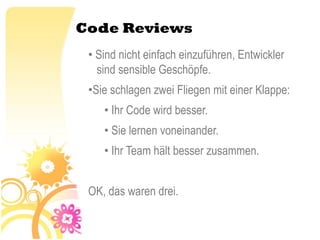 Code Reviews
 • Sind nicht einfach einzuführen, Entwickler
   sind sensible Geschöpfe.
 •Sie schlagen zwei Fliegen mit einer Klappe:
    • Ihr Code wird besser.
    • Sie lernen voneinander.
    • Ihr Team hält besser zusammen.


 OK, das waren drei.
 