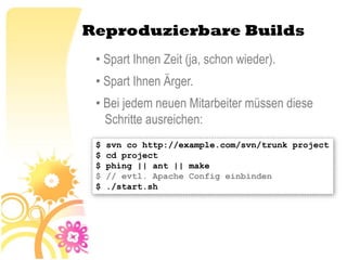 Reproduzierbare Builds
 • Spart Ihnen Zeit (ja, schon wieder).
 • Spart Ihnen Ärger.
 • Bei jedem neuen Mitarbeiter müssen diese
   Schritte ausreichen:
 $   svn co http://example.com/svn/trunk project
 $   cd project
 $   phing || ant || make
 $   // evtl. Apache Config einbinden
 $   ./start.sh
 