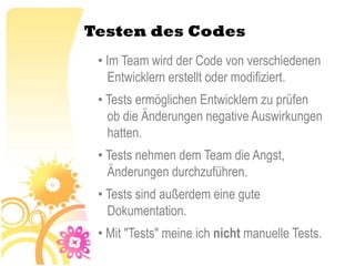 Testen des Codes
 • Im Team wird der Code von verschiedenen
   Entwicklern erstellt oder modifiziert.
 • Tests ermöglichen Entwicklern zu prüfen
   ob die Änderungen negative Auswirkungen
   hatten.
 • Tests nehmen dem Team die Angst,
   Änderungen durchzuführen.
 • Tests sind außerdem eine gute
   Dokumentation.
 • Mit "Tests" meine ich nicht manuelle Tests.
 