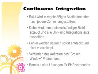 Continuous Integration
 • Build wird in regelmäßigen Abständen oder
   nach jedem Commit angestoßen.
 • Dabei wird immer ein vollständiger Build
   erzeugt und alle Unit- und Integrationstests
   ausgeführt.
 • Fehler werden dadurch sofort entdeckt und
   nicht verschleppt.
 • Verhindert das Auftreten des "Broken
   Window" Phänomens.
 • Bereits einige Lösungen für PHP vorhanden.
 