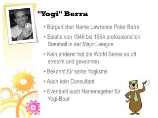 "Yogi" Berra
 • Bürgerlicher Name Lawrence Peter Berra
 • Spielte von 1946 bis 1964 professionellen
   Baseball in der Major League
 • Kein anderer hat die World Series so oft
   erreicht und gewonnen
 • Bekannt für seine Yogiisms
 • Auch kein Consultant
 • Eventuell auch Namensgeber für
   Yogi-Bear
 