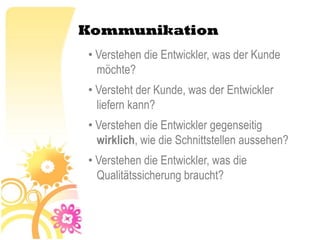 Kommunikation
• Verstehen die Entwickler, was der Kunde
  möchte?
• Versteht der Kunde, was der Entwickler
  liefern kann?
• Verstehen die Entwickler gegenseitig
  wirklich, wie die Schnittstellen aussehen?
• Verstehen die Entwickler, was die
  Qualitätssicherung braucht?
 