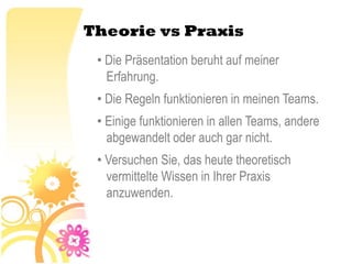 Theorie vs Praxis
 • Die Präsentation beruht auf meiner
   Erfahrung.
 • Die Regeln funktionieren in meinen Teams.
 • Einige funktionieren in allen Teams, andere
   abgewandelt oder auch gar nicht.
 • Versuchen Sie, das heute theoretisch
   vermittelte Wissen in Ihrer Praxis
   anzuwenden.
 