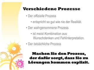 Verschiedene Prozesse
 • Der offizielle Prozess
    • entspricht so gut wie nie der Realität.
 • Der wahrgenommene Prozess
    • ist meist Kombination aus
       Wunschdenken und Fehlinterpretation.
 • Der tatsächliche Prozess

   Machen Sie den Prozess,
  der dafür sorgt, dass Sie zu
  Lösungen kommen explizit.
 