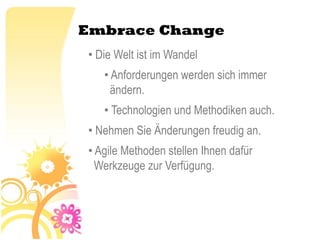Embrace Change
• Die Welt ist im Wandel
   • Anforderungen werden sich immer
     ändern.
   • Technologien und Methodiken auch.
• Nehmen Sie Änderungen freudig an.
• Agile Methoden stellen Ihnen dafür
  Werkzeuge zur Verfügung.
 
