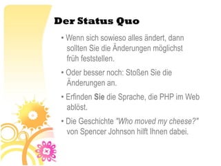 Der Status Quo
 • Wenn sich sowieso alles ändert, dann
   sollten Sie die Änderungen möglichst
   früh feststellen.
 • Oder besser noch: Stoßen Sie die
   Änderungen an.
 • Erfinden Sie die Sprache, die PHP im Web
   ablöst.
 • Die Geschichte "Who moved my cheese?"
   von Spencer Johnson hilft Ihnen dabei.
 