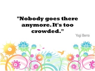 "Nobody goes there
 anymore. It's too
    crowded."
                 Yogi Berra
 