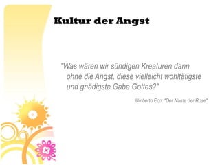 Kultur der Angst



 "Was wären wir sündigen Kreaturen dann
   ohne die Angst, diese vielleicht wohltätigste
   und gnädigste Gabe Gottes?"
                         Umberto Eco, "Der Name der Rose"
 