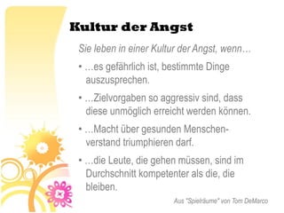 Kultur der Angst
 Sie leben in einer Kultur der Angst, wenn…
 • …es gefährlich ist, bestimmte Dinge
   auszusprechen.
 • …Zielvorgaben so aggressiv sind, dass
   diese unmöglich erreicht werden können.
 • …Macht über gesunden Menschen-
   verstand triumphieren darf.
 • …die Leute, die gehen müssen, sind im
   Durchschnitt kompetenter als die, die
   bleiben.
                        Aus "Spielräume" von Tom DeMarco
 