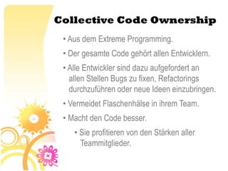 Collective Code Ownership
 • Aus dem Extreme Programming.
 • Der gesamte Code gehört allen Entwicklern.
 • Alle Entwickler sind dazu aufgefordert an
   allen Stellen Bugs zu fixen, Refactorings
   durchzuführen oder neue Ideen einzubringen.
 • Vermeidet Flaschenhälse in ihrem Team.
 • Macht den Code besser.
    • Sie profitieren von den Stärken aller
      Teammitglieder.
 